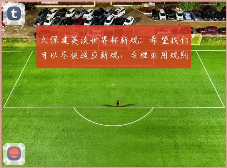 久保建英谈世界杯新规：希望我们可以尽快适应新规，合理利用规则