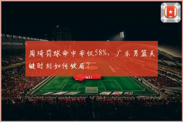 周琦罚球命中率仅58%，广东男篮关键时刻如何破局？